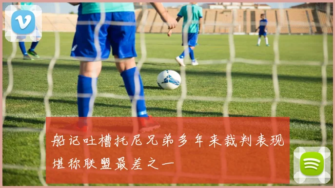 船记吐槽托尼兄弟多年来裁判表现堪称联盟最差之一