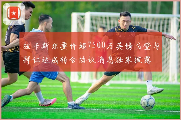 纽卡斯尔要价超7500万英镑戈登与拜仁达成转会协议消息独家披露