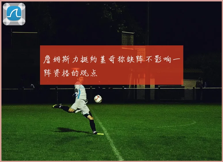 詹姆斯力挺约基奇称缺阵不影响一阵资格的观点